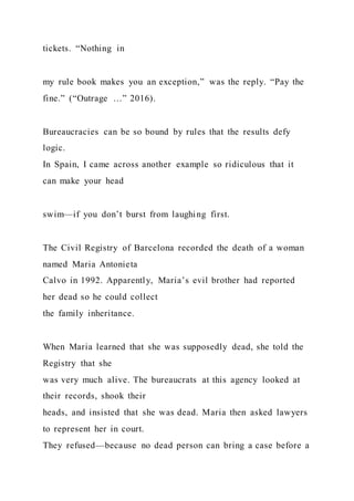 tickets. “Nothing in
my rule book makes you an exception,” was the reply. “Pay the
fine.” (“Outrage …” 2016).
Bureaucracies can be so bound by rules that the results defy
logic.
In Spain, I came across another example so ridiculous that it
can make your head
swim—if you don’t burst from laughing first.
The Civil Registry of Barcelona recorded the death of a woman
named Maria Antonieta
Calvo in 1992. Apparently, Maria’s evil brother had reported
her dead so he could collect
the family inheritance.
When Maria learned that she was supposedly dead, she told the
Registry that she
was very much alive. The bureaucrats at this agency looked at
their records, shook their
heads, and insisted that she was dead. Maria then asked lawyers
to represent her in court.
They refused—because no dead person can bring a case before a
 