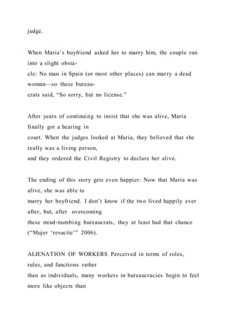 judge.
When Maria’s boyfriend asked her to marry him, the couple ran
into a slight obsta-
cle: No man in Spain (or most other places) can marry a dead
woman—so these bureau-
crats said, “So sorry, but no license.”
After years of continuing to insist that she was alive, Maria
finally got a hearing in
court. When the judges looked at Maria, they believed that she
really was a living person,
and they ordered the Civil Registry to declare her alive.
The ending of this story gets even happier: Now that Maria was
alive, she was able to
marry her boyfriend. I don’t know if the two lived happily ever
after, but, after overcoming
these mind-numbing bureaucrats, they at least had that chance
(“Mujer ‘resucite’” 2006).
ALIENATION OF WORKERS Perceived in terms of roles,
rules, and functions rather
than as individuals, many workers in bureaucracies begin to feel
more like objects than
 