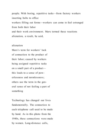 people. With boring, repetitive tasks—from factory workers
inserting bolts to office
workers filling out forms—workers can come to feel estranged
from both their labor
and their work environment. Marx termed these reactions
alienation, a result, he said,
alienation
Marx’s term for workers’ lack
of connection to the product of
their labor; caused by workers
being assigned repetitive tasks
on a small part of a product—
this leads to a sense of pow-
erlessness and normlessness;
others use the term in the gen-
eral sense of not feeling a part of
something
Technology has changed our lives
fundamentally. The connection to
each telephone call used to be made
by hand. As in this photo from the
1940s, these connections were made
by women. Long-distance calls,
 