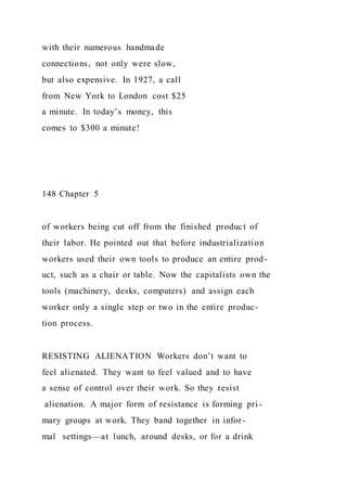 with their numerous handmade
connections, not only were slow,
but also expensive. In 1927, a call
from New York to London cost $25
a minute. In today’s money, this
comes to $300 a minute!
148 Chapter 5
of workers being cut off from the finished product of
their labor. He pointed out that before industrialization
workers used their own tools to produce an entire prod-
uct, such as a chair or table. Now the capitalists own the
tools (machinery, desks, computers) and assign each
worker only a single step or two in the entire produc-
tion process.
RESISTING ALIENATION Workers don’t want to
feel alienated. They want to feel valued and to have
a sense of control over their work. So they resist
alienation. A major form of resistance is forming pri -
mary groups at work. They band together in infor-
mal settings—at lunch, around desks, or for a drink
 