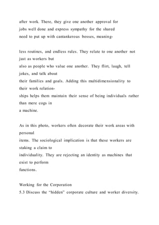 after work. There, they give one another approval for
jobs well done and express sympathy for the shared
need to put up with cantankerous bosses, meaning-
less routines, and endless rules. They relate to one another not
just as workers but
also as people who value one another. They flirt, laugh, tell
jokes, and talk about
their families and goals. Adding this multidimensionality to
their work relation-
ships helps them maintain their sense of being individuals rather
than mere cogs in
a machine.
As in this photo, workers often decorate their work areas with
personal
items. The sociological implication is that these workers are
staking a claim to
individuality. They are rejecting an identity as machines that
exist to perform
functions.
Working for the Corporation
5.3 Discuss the “hidden” corporate culture and worker diversity.
 