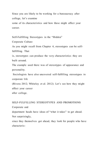 Since you are likely to be working for a bureaucracy after
college, let’s examine
some of its characteristics and how these might affect your
career.
Self-Fulfilling Stereotypes in the “Hidden”
Corporate Culture
As you might recall from Chapter 4, stereotypes can be self-
fulfilling. That
is, stereotypes can produce the very characteristics they are
built around.
The example used there was of stereotypes of appearance and
personality.
Sociologists have also uncovered self-fulfilling stereotypes in
corporate life
(Rivera 2012; Whiteley et al. 2012). Let’s see how they mi ght
affect your career
after college.
SELF-FULFILLING STEREOTYPES AND PROMOTIONS
Corporate and
department heads have ideas of “what it takes” to get ahead.
Not surprisingly,
since they themselves got ahead, they look for people who have
characteris-
 