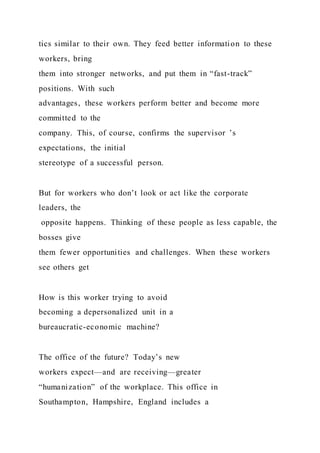 tics similar to their own. They feed better information to these
workers, bring
them into stronger networks, and put them in “fast-track”
positions. With such
advantages, these workers perform better and become more
committed to the
company. This, of course, confirms the supervisor ’s
expectations, the initial
stereotype of a successful person.
But for workers who don’t look or act like the corporate
leaders, the
opposite happens. Thinking of these people as less capable, the
bosses give
them fewer opportunities and challenges. When these workers
see others get
How is this worker trying to avoid
becoming a depersonalized unit in a
bureaucratic-economic machine?
The office of the future? Today’s new
workers expect—and are receiving—greater
“humanization” of the workplace. This office in
Southampton, Hampshire, England includes a
 