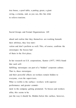tree house, a pool table, a putting green, a giant
swing, a cinema, and, as you see, this fun slide
to relieve tensions.
Social Groups and Formal Organizations 149
ahead and realize that they themselves are working beneath
their abilities, they lose moti-
vation and don’t perform as well. This, of course, confirms the
stereotypes the bosses had
of them in the first place.
In her research on U.S. corporations, Kanter (1977, 1983) found
that such self-
fulfilling stereotypes are part of a “hidden” corporate culture.
That is, these stereotypes
and their powerful effects on workers remain hidden to
everyone, even the supervisors.
What is visible is the surface—workers with superior
performance and greater commit-
ment to the company getting promoted. To bosses and workers
alike, this seems to be
just the way it should be. Hidden below this surface, however,
 