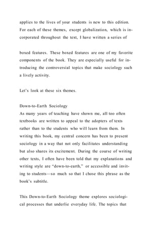 applies to the lives of your students is new to this edition.
For each of these themes, except globalization, which is in-
corporated throughout the text, I have written a series of
boxed features. These boxed features are one of my favorite
components of the book. They are especially useful for in-
troducing the controversial topics that make sociology such
a lively activity.
Let’s look at these six themes.
Down-to-Earth Sociology
As many years of teaching have shown me, all too often
textbooks are written to appeal to the adopters of texts
rather than to the students who will learn from them. In
writing this book, my central concern has been to present
sociology in a way that not only facilitates understanding
but also shares its excitement. During the course of writing
other texts, I often have been told that my explanations and
writing style are “down-to-earth,” or accessible and invit-
ing to students—so much so that I chose this phrase as the
book’s subtitle.
This Down-to-Earth Sociology theme explores sociologi-
cal processes that underlie everyday life. The topics that
 