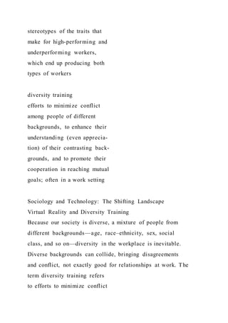 stereotypes of the traits that
make for high-performing and
underperforming workers,
which end up producing both
types of workers
diversity training
efforts to minimize conflict
among people of different
backgrounds, to enhance their
understanding (even apprecia-
tion) of their contrasting back-
grounds, and to promote their
cooperation in reaching mutual
goals; often in a work setting
Sociology and Technology: The Shifting Landscape
Virtual Reality and Diversity Training
Because our society is diverse, a mixture of people from
different backgrounds—age, race–ethnicity, sex, social
class, and so on—diversity in the workplace is inevitable.
Diverse backgrounds can collide, bringing disagreements
and conflict, not exactly good for relationships at work. The
term diversity training refers
to efforts to minimize conflict
 