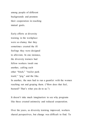 among people of different
backgrounds and promote
their cooperation in reaching
mutual goals.
Early efforts at diversity
training in the workplace
were so clumsy that they
sometimes created the ill
feelings they were designed
to alleviate. In one instance,
the diversity trainers had
fellow workers insult one
another, calling each
other “bitch,” “trailer park
trash,” “pig,” and the like.
In another, the men had to run a gauntlet with the women
reaching out and groping them. (“How does that feel,
bastard? That’s what you do to us.”)
It doesn’t take much imagination to see why programs
like these created animosity and reduced cooperation.
Over the years, as diversity training improved, workers
shared perspectives, but change was difficult to find. To
 