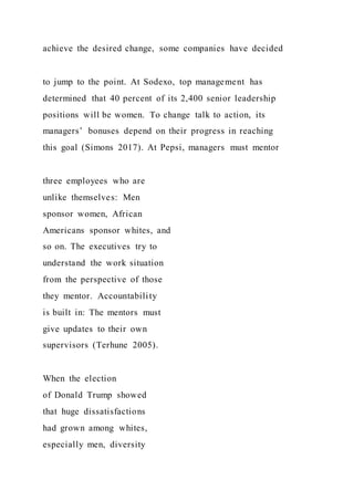 achieve the desired change, some companies have decided
to jump to the point. At Sodexo, top management has
determined that 40 percent of its 2,400 senior leadership
positions will be women. To change talk to action, its
managers’ bonuses depend on their progress in reaching
this goal (Simons 2017). At Pepsi, managers must mentor
three employees who are
unlike themselves: Men
sponsor women, African
Americans sponsor whites, and
so on. The executives try to
understand the work situation
from the perspective of those
they mentor. Accountability
is built in: The mentors must
give updates to their own
supervisors (Terhune 2005).
When the election
of Donald Trump showed
that huge dissatisfactions
had grown among whites,
especially men, diversity
 