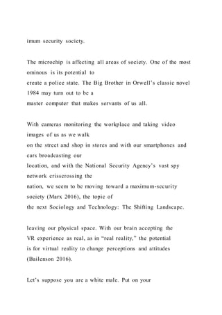 imum security society.
The microchip is affecting all areas of society. One of the most
ominous is its potential to
create a police state. The Big Brother in Orwell’s classic novel
1984 may turn out to be a
master computer that makes servants of us all.
With cameras monitoring the workplace and taking video
images of us as we walk
on the street and shop in stores and with our smartphones and
cars broadcasting our
location, and with the National Security Agency’s vast spy
network crisscrossing the
nation, we seem to be moving toward a maximum-security
society (Marx 2016), the topic of
the next Sociology and Technology: The Shifting Landscape.
leaving our physical space. With our brain accepting the
VR experience as real, as in “real reality,” the potential
is for virtual reality to change perceptions and attitudes
(Bailenson 2016).
Let’s suppose you are a white male. Put on your
 