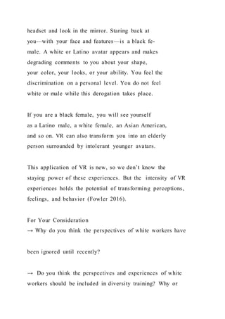 headset and look in the mirror. Staring back at
you—with your face and features—is a black fe-
male. A white or Latino avatar appears and makes
degrading comments to you about your shape,
your color, your looks, or your ability. You feel the
discrimination on a personal level. You do not feel
white or male while this derogation takes place.
If you are a black female, you will see yourself
as a Latino male, a white female, an Asian American,
and so on. VR can also transform you into an elderly
person surrounded by intolerant younger avatars.
This application of VR is new, so we don’t know the
staying power of these experiences. But the intensity of VR
experiences holds the potential of transforming perceptions,
feelings, and behavior (Fowler 2016).
For Your Consideration
→ Why do you think the perspectives of white workers have
been ignored until recently?
→ Do you think the perspectives and experiences of white
workers should be included in diversity training? Why or
 