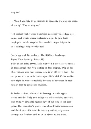 why not?
→ Would you like to participate in diversity training via virtu-
al reality? Why or why not?
→If virtual reality does transform perspectives, reduce prej-
udice, and create shared understandings, do you think
employers should require their workers to participate in
this training? Why or why not?
Sociology and Technology: The Shifting Landscape
Enjoy Your Security State (SS)
Back in the early 1900s, Max Weber did the classic analysis
of bureaucracy that you studied in this chapter. One of his
observations was that bureaucracy is so effective that it has
the power to trap us in little cages. Little did Weber realize
how right he was—especially because of advances in tech-
nology that he could not envision.
In Weber’s time, advanced technology was the type-
writer and the fairly new things called electricity and cars.
The primary advanced technology of our time is the com-
puter. The computer’s power—combined with bureaucracy
and the State’s felt need for secrecy and security—can
destroy our freedom and make us slaves to the State.
 
