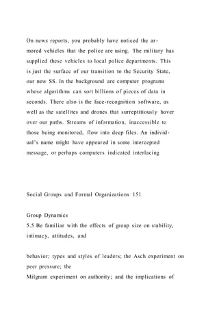 On news reports, you probably have noticed the ar-
mored vehicles that the police are using. The military has
supplied these vehicles to local police departments. This
is just the surface of our transition to the Security State,
our new SS. In the background are computer programs
whose algorithms can sort billions of pieces of data in
seconds. There also is the face-recognition software, as
well as the satellites and drones that surreptitiously hover
over our paths. Streams of information, inaccessible to
those being monitored, flow into deep files. An individ-
ual’s name might have appeared in some intercepted
message, or perhaps computers indicated interlacing
Social Groups and Formal Organizations 151
Group Dynamics
5.5 Be familiar with the effects of group size on stability,
intimacy, attitudes, and
behavior; types and styles of leaders; the Asch experiment on
peer pressure; the
Milgram experiment on authority; and the implications of
 