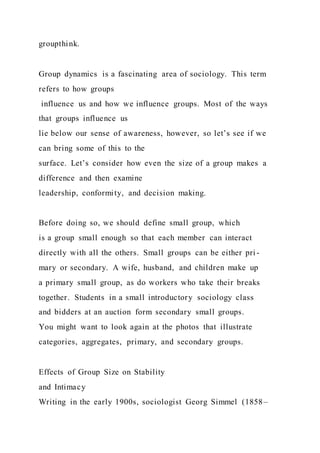 groupthink.
Group dynamics is a fascinating area of sociology. This term
refers to how groups
influence us and how we influence groups. Most of the ways
that groups influence us
lie below our sense of awareness, however, so let’s see if we
can bring some of this to the
surface. Let’s consider how even the size of a group makes a
difference and then examine
leadership, conformity, and decision making.
Before doing so, we should define small group, which
is a group small enough so that each member can interact
directly with all the others. Small groups can be either pri -
mary or secondary. A wife, husband, and children make up
a primary small group, as do workers who take their breaks
together. Students in a small introductory sociology class
and bidders at an auction form secondary small groups.
You might want to look again at the photos that illustrate
categories, aggregates, primary, and secondary groups.
Effects of Group Size on Stability
and Intimacy
Writing in the early 1900s, sociologist Georg Simmel (1858–
 