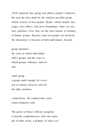 1918) analyzed how group size affects people’s behavior.
He used the term dyad for the smallest possible group,
which consists of two people. Dyads, which include mar-
riages, love affairs, and close friendships, show two dis-
tinct qualities. First, they are the most intense or intimate
of human groups. Because only two people are involved,
the interaction is focused on both individuals. Second,
group dynamics
the ways in which individuals
affect groups and the ways in
which groups influence individ-
uals
small group
a group small enough for every-
one to interact directly with all
the other members
connections. No cumbersome court
orders bothered with.
The power of these software programs
is beyond comprehension. Just one exam-
ple of what exists, a glimpse of what is to
 