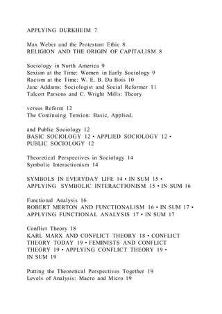 APPLYING DURKHEIM 7
Max Weber and the Protestant Ethic 8
RELIGION AND THE ORIGIN OF CAPITALISM 8
Sociology in North America 9
Sexism at the Time: Women in Early Sociology 9
Racism at the Time: W. E. B. Du Bois 10
Jane Addams: Sociologist and Social Reformer 11
Talcott Parsons and C. Wright Mills: Theory
versus Reform 12
The Continuing Tension: Basic, Applied,
and Public Sociology 12
BASIC SOCIOLOGY 12 • APPLIED SOCIOLOGY 12 •
PUBLIC SOCIOLOGY 12
Theoretical Perspectives in Sociology 14
Symbolic Interactionism 14
SYMBOLS IN EVERYDAY LIFE 14 • IN SUM 15 •
APPLYING SYMBOLIC INTERACTIONISM 15 • IN SUM 16
Functional Analysis 16
ROBERT MERTON AND FUNCTIONALISM 16 • IN SUM 17 •
APPLYING FUNCTIONAL ANALYSIS 17 • IN SUM 17
Conflict Theory 18
KARL MARX AND CONFLICT THEORY 18 • CONFLICT
THEORY TODAY 19 • FEMINISTS AND CONFLICT
THEORY 19 • APPLYING CONFLICT THEORY 19 •
IN SUM 19
Putting the Theoretical Perspectives Together 19
Levels of Analysis: Macro and Micro 19
 