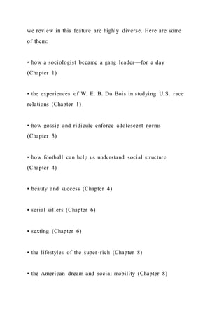 we review in this feature are highly diverse. Here are some
of them:
• how a sociologist became a gang leader—for a day
(Chapter 1)
• the experiences of W. E. B. Du Bois in studying U.S. race
relations (Chapter 1)
• how gossip and ridicule enforce adolescent norms
(Chapter 3)
• how football can help us understand social structure
(Chapter 4)
• beauty and success (Chapter 4)
• serial killers (Chapter 6)
• sexting (Chapter 6)
• the lifestyles of the super-rich (Chapter 8)
• the American dream and social mobility (Chapter 8)
 