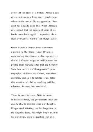 come. At the press of a button, Amazon can
delete information from every Kindle any-
where in the world. No exaggeration. Am-
azon has already done this. When Amazon
determined that the copies of some of its
books were bootlegged, it vaporized them
from everyone’s Kindle (van Buren 2014).
Great Britain’s Nanny State also opens
a curtain to the future. Great Britain is
enshrouding its citizens within a protective
shield. Software programs will prevent its
people from viewing sites that the Security
State has marked as “disapproved”: por-
nography, violence, extremism, terrorism,
anorexia, and suicide-related sites. Sites
that mention alcohol or smoking will be
tolerated for now, but monitored.
There is more to come. With advances
in brain research, the government may one
day be able to monitor even our thoughts.
Unapproved thinking can be dangerous to
the Security State. We might begin to think
for ourselves, even to question our alle-
 