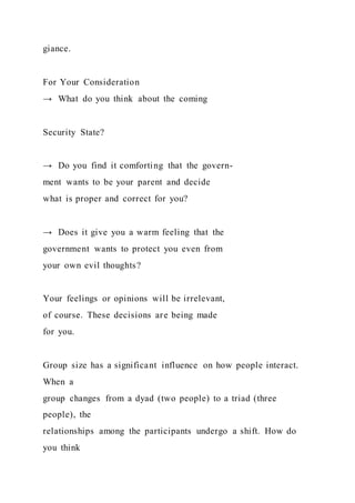 giance.
For Your Consideration
→ What do you think about the coming
Security State?
→ Do you find it comforting that the govern-
ment wants to be your parent and decide
what is proper and correct for you?
→ Does it give you a warm feeling that the
government wants to protect you even from
your own evil thoughts?
Your feelings or opinions will be irrelevant,
of course. These decisions are being made
for you.
Group size has a significant influence on how people interact.
When a
group changes from a dyad (two people) to a triad (three
people), the
relationships among the participants undergo a shift. How do
you think
 