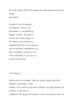 the birth of this child will change the relationship between the
mother
and father?
As part of our developing
surveillance society, our
government is accumulating
images of faces. The goal is
to have the facial images of
all citizens and residents in
computerized files so any person
can be identified immediately by
face recognition software, even
if the individual is just one in a
crowd of thousands.
152 Chapter 5
dyads tend to be unstable. Because dyads require that both
members participate, if one
member loses interest, the dyad collapses. In larger groups, by
contrast, if one person
withdraws, the group can continue, since its existence does not
 
