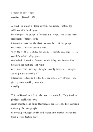 depend on any single
member (Simmel 1950).
A triad is a group of three people. As Simmel noted, the
addition of a third mem-
ber changes the group in fundamental ways. One of the most
significant changes is that
interaction between the first two members of the group
decreases. This can create strain.
With the birth of a child, for example, hardly any aspect of a
couple’s relationship goes
untouched. Attention focuses on the baby, and interaction
between the husband and wife
decreases. The marriage, though, usually becomes stronger.
Although the intensity of
interaction is less in triads, they are inherently stronger and
give greater stability to a rela-
tionship.
Yet, as Simmel noted, triads, too, are unstable. They tend to
produce coalitions—two
group members aligning themselves against one. This common
tendency for two people
to develop stronger bonds and prefer one another leaves the
third person feeling hurt
 