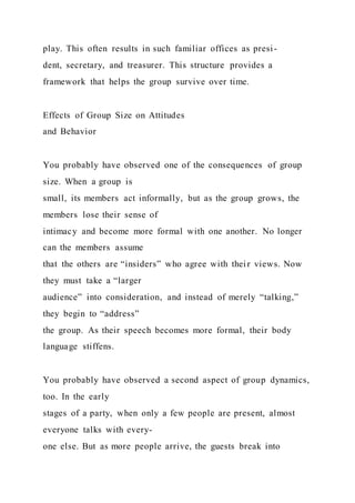 play. This often results in such familiar offices as presi-
dent, secretary, and treasurer. This structure provides a
framework that helps the group survive over time.
Effects of Group Size on Attitudes
and Behavior
You probably have observed one of the consequences of group
size. When a group is
small, its members act informally, but as the group grows, the
members lose their sense of
intimacy and become more formal with one another. No longer
can the members assume
that the others are “insiders” who agree with their views. Now
they must take a “larger
audience” into consideration, and instead of merely “talking,”
they begin to “address”
the group. As their speech becomes more formal, their body
language stiffens.
You probably have observed a second aspect of group dynamics,
too. In the early
stages of a party, when only a few people are present, almost
everyone talks with every-
one else. But as more people arrive, the guests break into
 
