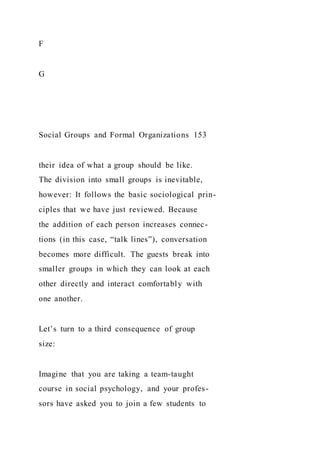 F
G
Social Groups and Formal Organizations 153
their idea of what a group should be like.
The division into small groups is inevitable,
however: It follows the basic sociological prin-
ciples that we have just reviewed. Because
the addition of each person increases connec-
tions (in this case, “talk lines”), conversation
becomes more difficult. The guests break into
smaller groups in which they can look at each
other directly and interact comfortably with
one another.
Let’s turn to a third consequence of group
size:
Imagine that you are taking a team-taught
course in social psychology, and your profes-
sors have asked you to join a few students to
 