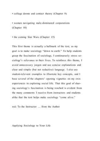 • college dorms and contact theory (Chapter 9)
• women navigating male-dominated corporations
(Chapter 10)
• the coming Star Wars (Chapter 15)
This first theme is actually a hallmark of the text, as my
goal is to make sociology “down to earth.” To help students
grasp the fascination of sociology, I continuously stress so-
ciology’s relevance to their lives. To reinforce this theme, I
avoid unnecessary jargon and use concise explanations and
clear and simple (but not reductive) language. I also use
student-relevant examples to illustrate key concepts, and I
base several of the chapters’ opening vignettes on my own
experiences in exploring social life. That this goal of shar-
ing sociology’s fascination is being reached is evident from
the many comments I receive from instructors and students
alike that the text helps make sociology “come alive.”
xxii To the Instructor … from the Author
Applying Sociology to Your Life
 