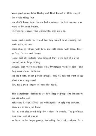 Your professors, John Darley and Bibb Latané (1968), staged
the whole thing, but
you don’t know this. No one had a seizure. In fact, no one was
even in the other booths.
Everything, except your comments, was on tape.
Some participants were told that they would be discussing the
topic with just one
other student, others with two, and still others with three, four,
or five. Darley and Latané
found that all students who thought they were part of a dyad
rushed out to help. If they
thought they were in a triad, only 80 percent went to help—and
they were slower in leav-
ing the booth. In six-person groups, only 60 percent went to see
what was wrong—and
they took even longer to leave the booth.
This experiment demonstrates how deeply group size influences
our attitudes and
behavior: It even affects our willingness to help one another.
Students in the dyad knew
that no one else could help the student in trouble. The professor
was gone, and it was up
to them. In the larger groups, including the triad, students felt a
 