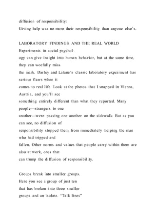 diffusion of responsibility:
Giving help was no more their responsibility than anyone else’s.
LABORATORY FINDINGS AND THE REAL WORLD
Experiments in social psychol-
ogy can give insight into human behavior, but at the same time,
they can woefully miss
the mark. Darley and Latané’s classic laboratory experiment has
serious flaws when it
comes to real life. Look at the photos that I snapped in Vienna,
Austria, and you’ll see
something entirely different than what they reported. Many
people—strangers to one
another—were passing one another on the sidewalk. But as you
can see, no diffusion of
responsibility stopped them from immediately helping the man
who had tripped and
fallen. Other norms and values that people carry within them are
also at work, ones that
can trump the diffusion of responsibility.
Groups break into smaller groups.
Here you see a group of just ten
that has broken into three smaller
groups and an isolate. “Talk lines”
 