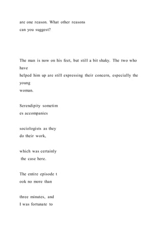 are one reason. What other reasons
can you suggest?
The man is now on his feet, but still a bit shaky. The two who
have
helped him up are still expressing their concern, especially the
young
woman.
Serendipity sometim
es accompanies
sociologists as they
do their work,
which was certainly
the case here.
The entire episode t
ook no more than
three minutes, and
I was fortunate to
 