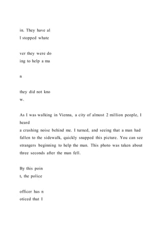 in. They have al
l stopped whate
ver they were do
ing to help a ma
n
they did not kno
w.
As I was walking in Vienna, a city of almost 2 million people, I
heard
a crashing noise behind me. I turned, and seeing that a man had
fallen to the sidewalk, quickly snapped this picture. You can see
strangers beginning to help the man. This photo was taken about
three seconds after the man fell.
By this poin
t, the police
officer has n
oticed that I
 