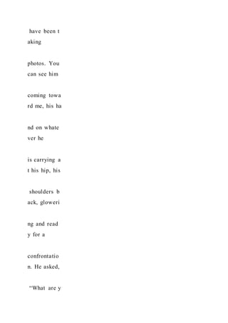 have been t
aking
photos. You
can see him
coming towa
rd me, his ha
nd on whate
ver he
is carrying a
t his hip, his
shoulders b
ack, gloweri
ng and read
y for a
confrontatio
n. He asked,
“What are y
 