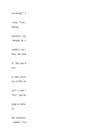 ou doing?” I
said, “I am
taking
pictures” (as
though he c
ouldn’t see t
his). He aske
d, “Do you h
ave
to take pictu
res of this m
an?” I said, “
Yes,” and ho
ping to defu
se
the situation
, added, “I’m
 
