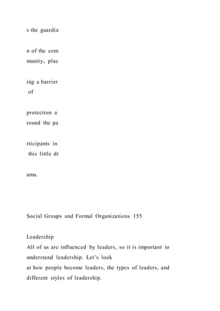 s the guardia
n of the com
munity, plac
ing a barrier
of
protection a
round the pa
rticipants in
this little dr
ama.
Social Groups and Formal Organizations 155
Leadership
All of us are influenced by leaders, so it is important to
understand leadership. Let’s look
at how people become leaders, the types of leaders, and
different styles of leadership.
 