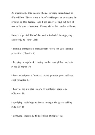 As mentioned, this second theme is being introduced in
this edition. There were a lot of challenges to overcome in
producing this feature, and I am eager to find out how it
works in your classroom. Please share the results with me.
Here is a partial list of the topics included in Applying
Sociology to Your Life:
• making impression management work for you: getting
promoted (Chapter 4)
• keeping a paycheck coming in the new global market-
place (Chapter 5)
• how techniques of neutralization protect your self con-
cept (Chapter 6)
• how to get a higher salary by applying sociology
(Chapter 10)
• applying sociology to break through the glass ceiling
(Chapter 10)
• applying sociology to parenting (Chapter 12)
 