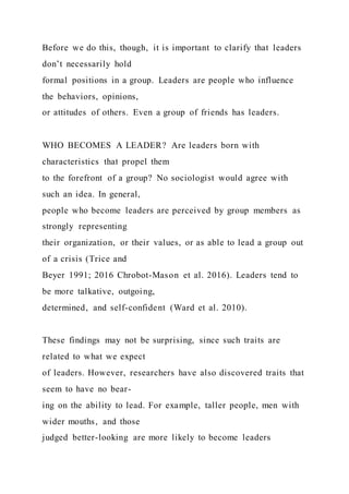 Before we do this, though, it is important to clarify that leaders
don’t necessarily hold
formal positions in a group. Leaders are people who influence
the behaviors, opinions,
or attitudes of others. Even a group of friends has leaders.
WHO BECOMES A LEADER? Are leaders born with
characteristics that propel them
to the forefront of a group? No sociologist would agree with
such an idea. In general,
people who become leaders are perceived by group members as
strongly representing
their organization, or their values, or as able to lead a group out
of a crisis (Trice and
Beyer 1991; 2016 Chrobot-Mason et al. 2016). Leaders tend to
be more talkative, outgoing,
determined, and self-confident (Ward et al. 2010).
These findings may not be surprising, since such traits are
related to what we expect
of leaders. However, researchers have also discovered traits that
seem to have no bear-
ing on the ability to lead. For example, taller people, men with
wider mouths, and those
judged better-looking are more likely to become leaders
 