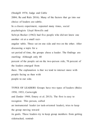 (Stodgill 1974; Judge and Cable
2004; Re and Rule 2016). Many of the factors that go into our
choice of leaders are subtle.
In a classic experiment, repeated many times, social
psychologists Lloyd Howells and
Selwyn Becker (1962) had five people who did not know one
another sit at a small rect-
angular table. Three sat on one side and two on the other. After
discussing a topic for a
set period of time, the groups chose a leader. The findings are
startling: Although only 40
percent of the people sat on the two-person side, 70 percent of
the leaders emerged from
there. The explanation is that we tend to interact more with
people facing us than with
people to our side.
TYPES OF LEADERS Groups have two types of leaders (Bales
1950, 1953; Cartwright
and Zander 1968; Emery et al. 2013). The first is easy to
recognize. This person, called
an instrumental leader (or task-oriented leader), tries to keep
the group moving toward
its goals. These leaders try to keep group members from getting
sidetracked, remind-
 