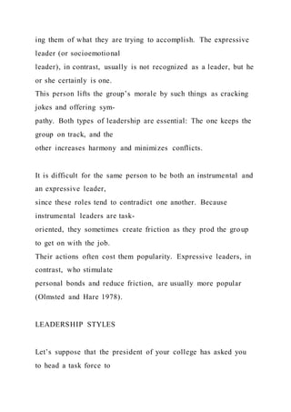 ing them of what they are trying to accomplish. The expressive
leader (or socioemotional
leader), in contrast, usually is not recognized as a leader, but he
or she certainly is one.
This person lifts the group’s morale by such things as cracking
jokes and offering sym-
pathy. Both types of leadership are essential: The one keeps the
group on track, and the
other increases harmony and minimizes conflicts.
It is difficult for the same person to be both an instrumental and
an expressive leader,
since these roles tend to contradict one another. Because
instrumental leaders are task-
oriented, they sometimes create friction as they prod the group
to get on with the job.
Their actions often cost them popularity. Expressive leaders, in
contrast, who stimulate
personal bonds and reduce friction, are usually more popular
(Olmsted and Hare 1978).
LEADERSHIP STYLES
Let’s suppose that the president of your college has asked you
to head a task force to
 