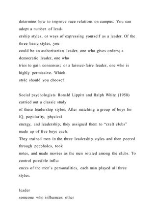 determine how to improve race relations on campus. You can
adopt a number of lead-
ership styles, or ways of expressing yourself as a leader. Of the
three basic styles, you
could be an authoritarian leader, one who gives orders; a
democratic leader, one who
tries to gain consensus; or a laissez-faire leader, one who is
highly permissive. Which
style should you choose?
Social psychologists Ronald Lippitt and Ralph White (1958)
carried out a classic study
of these leadership styles. After matching a group of boys for
IQ, popularity, physical
energy, and leadership, they assigned them to “craft clubs”
made up of five boys each.
They trained men in the three leadership styles and then peered
through peepholes, took
notes, and made movies as the men rotated among the clubs. To
control possible influ-
ences of the men’s personalities, each man played all three
styles.
leader
someone who influences other
 