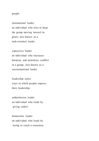 people
instrumental leader
an individual who tries to keep
the group moving toward its
goals; also known as a
task-oriented leader
expressive leader
an individual who increases
harmony and minimizes conflict
in a group; also known as a
socioemotional leader
leadership styles
ways in which people express
their leadership
authoritarian leader
an individual who leads by
giving orders
democratic leader
an individual who leads by
trying to reach a consensus
 