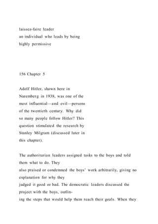 laissez-faire leader
an individual who leads by being
highly permissive
156 Chapter 5
Adolf Hitler, shown here in
Nuremberg in 1938, was one of the
most influential—and evil—persons
of the twentieth century. Why did
so many people follow Hitler? This
question stimulated the research by
Stanley Milgram (discussed later in
this chapter).
The authoritarian leaders assigned tasks to the boys and told
them what to do. They
also praised or condemned the boys’ work arbitrarily, giving no
explanation for why they
judged it good or bad. The democratic leaders discussed the
project with the boys, outlin-
ing the steps that would help them reach their goals. When they
 