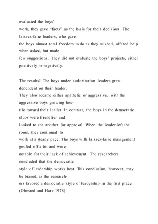 evaluated the boys’
work, they gave “facts” as the basis for their decisions. The
laissez-faire leaders, who gave
the boys almost total freedom to do as they wished, offered help
when asked, but made
few suggestions. They did not evaluate the boys’ projects, either
positively or negatively.
The results? The boys under authoritarian leaders grew
dependent on their leader.
They also became either apathetic or aggressive, with the
aggressive boys growing hos-
tile toward their leader. In contrast, the boys in the democratic
clubs were friendlier and
looked to one another for approval. When the leader left the
room, they continued to
work at a steady pace. The boys with laissez-faire management
goofed off a lot and were
notable for their lack of achievement. The researchers
concluded that the democratic
style of leadership works best. This conclusion, however, may
be biased, as the research-
ers favored a democratic style of leadership in the first place
(Olmsted and Hare 1978).
 