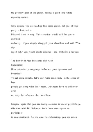 the primary goal of the group, having a good time while
enjoying nature.
Now assume you are leading this same group, but one of your
party is lost, and a
blizzard is on its way. This situation would call for you to
exercise
authority. If you simply shrugged your shoulders and said “You
fig-
ure it out,” you would invite disaster—and probably a lawsuit.
The Power of Peer Pressure: The Asch
Experiment
How extensively do groups influence your opinions and
behavior?
To get some insight, let’s start with conformity in the sense of
how
people go along with their peers. Our peers have no authority
over
us, only the influence that we allow.
Imagine again that you are taking a course in social psychology,
this time with Dr. Solomon Asch. You have agreed to
participate
in an experiment. As you enter his laboratory, you see seven
 