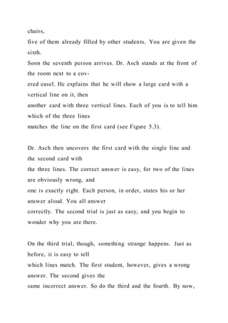 chairs,
five of them already filled by other students. You are given the
sixth.
Soon the seventh person arrives. Dr. Asch stands at the front of
the room next to a cov-
ered easel. He explains that he will show a large card with a
vertical line on it, then
another card with three vertical lines. Each of you is to tell him
which of the three lines
matches the line on the first card (see Figure 5.3).
Dr. Asch then uncovers the first card with the single line and
the second card with
the three lines. The correct answer is easy, for two of the lines
are obviously wrong, and
one is exactly right. Each person, in order, states his or her
answer aloud. You all answer
correctly. The second trial is just as easy, and you begin to
wonder why you are there.
On the third trial, though, something strange happens. Just as
before, it is easy to tell
which lines match. The first student, however, gives a wrong
answer. The second gives the
same incorrect answer. So do the third and the fourth. By now,
 