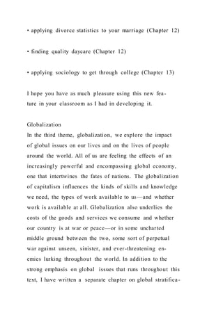 • applying divorce statistics to your marriage (Chapter 12)
• finding quality daycare (Chapter 12)
• applying sociology to get through college (Chapter 13)
I hope you have as much pleasure using this new fea-
ture in your classroom as I had in developing it.
Globalization
In the third theme, globalization, we explore the impact
of global issues on our lives and on the lives of people
around the world. All of us are feeling the effects of an
increasingly powerful and encompassing global economy,
one that intertwines the fates of nations. The globalization
of capitalism influences the kinds of skills and knowledge
we need, the types of work available to us—and whether
work is available at all. Globalization also underlies the
costs of the goods and services we consume and whether
our country is at war or peace—or in some uncharted
middle ground between the two, some sort of perpetual
war against unseen, sinister, and ever-threatening en-
emies lurking throughout the world. In addition to the
strong emphasis on global issues that runs throughout this
text, I have written a separate chapter on global stratifica-
 