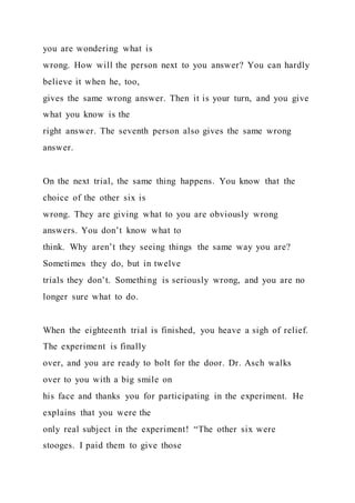 you are wondering what is
wrong. How will the person next to you answer? You can hardly
believe it when he, too,
gives the same wrong answer. Then it is your turn, and you give
what you know is the
right answer. The seventh person also gives the same wrong
answer.
On the next trial, the same thing happens. You know that the
choice of the other six is
wrong. They are giving what to you are obviously wrong
answers. You don’t know what to
think. Why aren’t they seeing things the same way you are?
Sometimes they do, but in twelve
trials they don’t. Something is seriously wrong, and you are no
longer sure what to do.
When the eighteenth trial is finished, you heave a sigh of relief.
The experiment is finally
over, and you are ready to bolt for the door. Dr. Asch walks
over to you with a big smile on
his face and thanks you for participating in the experiment. He
explains that you were the
only real subject in the experiment! “The other six were
stooges. I paid them to give those
 