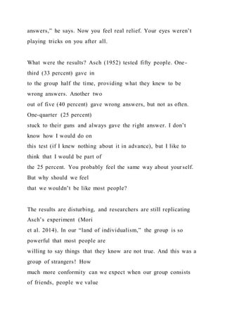 answers,” he says. Now you feel real relief. Your eyes weren’t
playing tricks on you after all.
What were the results? Asch (1952) tested fifty people. One-
third (33 percent) gave in
to the group half the time, providing what they knew to be
wrong answers. Another two
out of five (40 percent) gave wrong answers, but not as often.
One-quarter (25 percent)
stuck to their guns and always gave the right answer. I don’t
know how I would do on
this test (if I knew nothing about it in advance), but I like to
think that I would be part of
the 25 percent. You probably feel the same way about yourself.
But why should we feel
that we wouldn’t be like most people?
The results are disturbing, and researchers are still replicating
Asch’s experiment (Mori
et al. 2014). In our “land of individualism,” the group is so
powerful that most people are
willing to say things that they know are not true. And this was a
group of strangers! How
much more conformity can we expect when our group consists
of friends, people we value
 