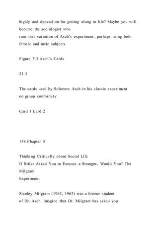 highly and depend on for getting along in life? Maybe you will
become the sociologist who
runs that variation of Asch’s experiment, perhaps using both
female and male subjects.
Figure 5.3 Asch’s Cards
21 3
The cards used by Solomon Asch in his classic experiment
on group conformity
Card 1 Card 2
158 Chapter 5
Thinking Critically about Social Life
If Hitler Asked You to Execute a Stranger, Would You? The
Milgram
Experiment
Stanley Milgram (1963, 1965) was a former student
of Dr. Asch. Imagine that Dr. Milgram has asked you
 