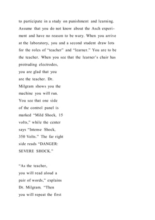 to participate in a study on punishment and learning.
Assume that you do not know about the Asch experi-
ment and have no reason to be wary. When you arrive
at the laboratory, you and a second student draw lots
for the roles of “teacher” and “learner.” You are to be
the teacher. When you see that the learner’s chair has
protruding electrodes,
you are glad that you
are the teacher. Dr.
Milgram shows you the
machine you will run.
You see that one side
of the control panel is
marked “Mild Shock, 15
volts,” while the center
says “Intense Shock,
350 Volts.” The far right
side reads “DANGER:
SEVERE SHOCK.”
“As the teacher,
you will read aloud a
pair of words,” explains
Dr. Milgram. “Then
you will repeat the first
 