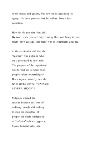 some moans and groans, but now he is screaming in
agony. He even protests that he suffers from a heart
condition.
How far do you turn that dial?
By now, since you are only reading this, not doing it, you
might have guessed that there was no electricity attached
to the electrodes and that the
“learner” was a stooge who
only pretended to feel pain.
The purpose of the experiment
was to find out at what point
people refuse to participate.
Does anyone actually turn the
lever all the way to “DANGER:
SEVERE SHOCK”?
Milgram wanted the
answer because millions of
ordinary people did nothing
to stop the slaughter of
people the Nazis designated
as “inferior”—Jews, gypsies,
Slavs, homosexuals, and
 
